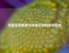 球服定做哪里买球服定制的选购指南