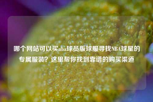 哪个网站可以买nba球员版球服寻找NBA球星的专属服装？这里帮你找到靠谱的购买渠道