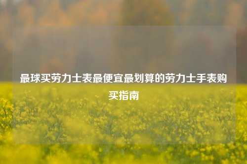 最球买劳力士表最便宜最划算的劳力士手表购买指南
